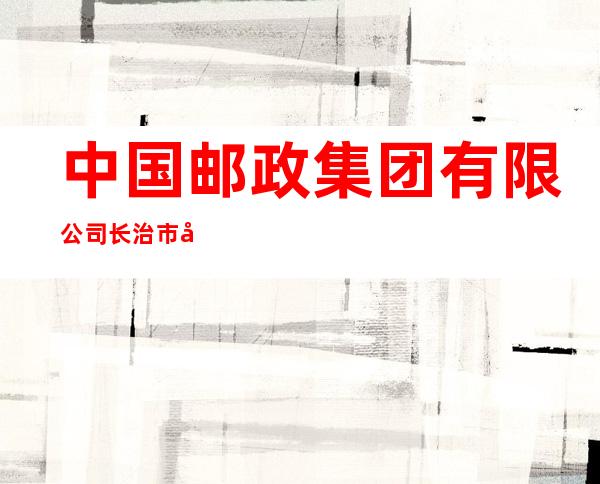 中国邮政集团有限公司长治市分公司