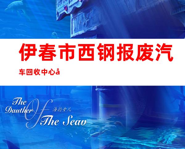 伊春市西钢报废汽车回收中心南岔回收站
