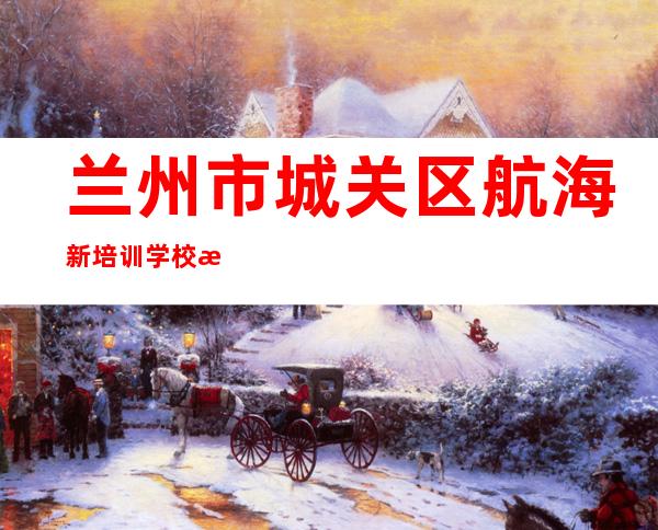 兰州市城关区航海新培训学校有限公司