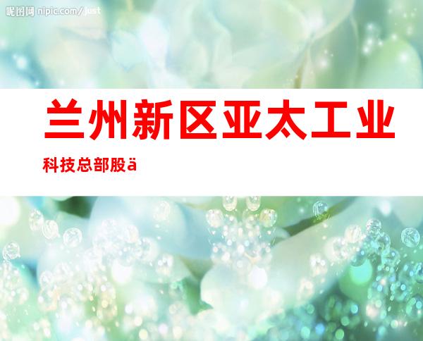 兰州新区亚太工业科技总部股份有限公司