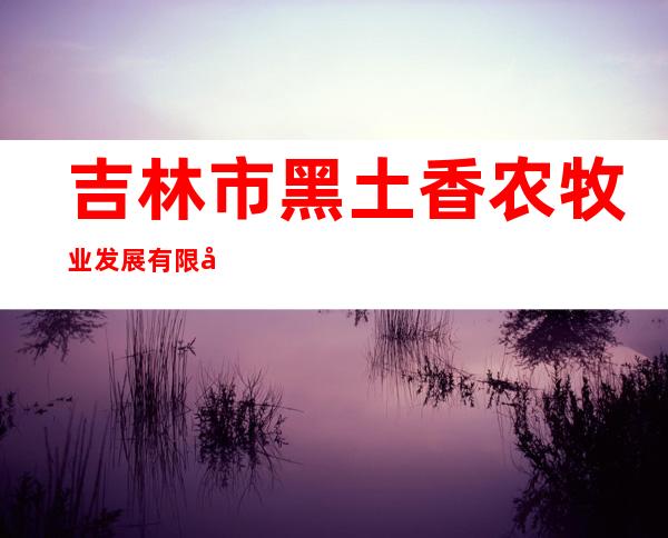 吉林市黑土香农牧业发展有限公司