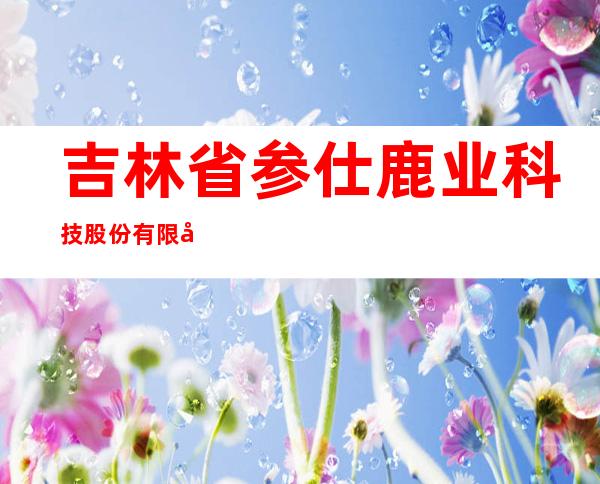 吉林省参仕鹿业科技股份有限公司