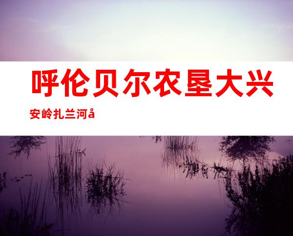 呼伦贝尔农垦大兴安岭扎兰河农牧场有限公司