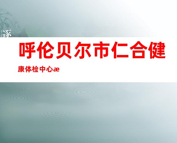呼伦贝尔市仁合健康体检中心有限责任公司