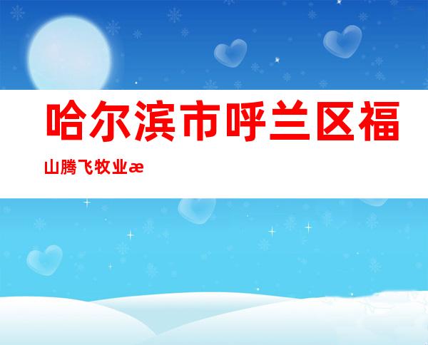 哈尔滨市呼兰区福山腾飞牧业有限公司