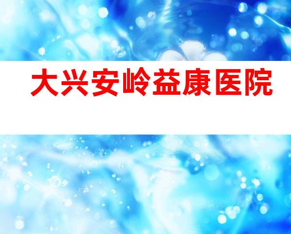 大兴安岭益康医院