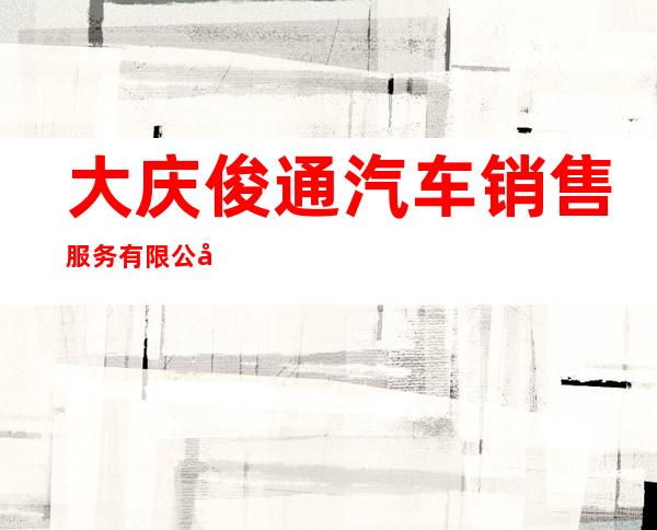大庆俊通汽车销售服务有限公司
