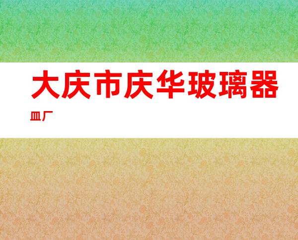 大庆市庆华玻璃器皿厂