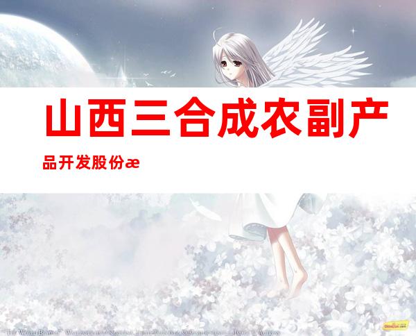 山西三合成农副产品开发股份有限公司