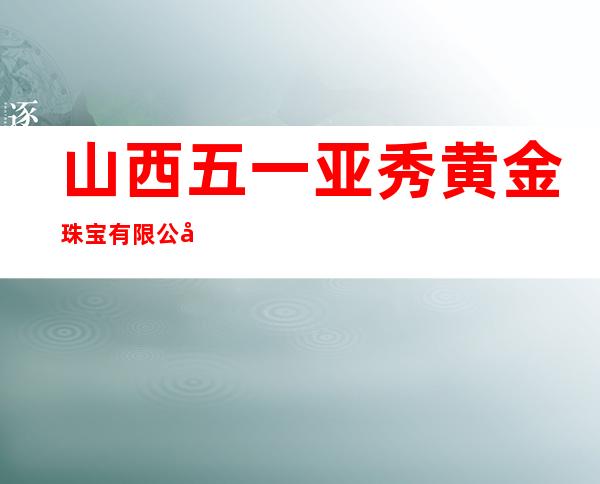 山西五一亚秀黄金珠宝有限公司