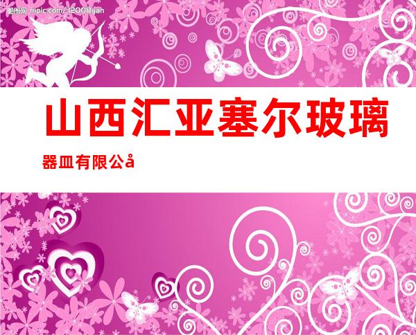 山西汇亚塞尔玻璃器皿有限公司