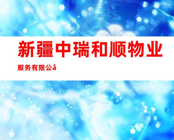 新疆中瑞和顺物业服务有限公司