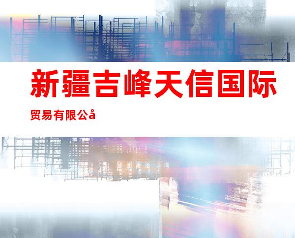新疆吉峰天信国际贸易有限公司