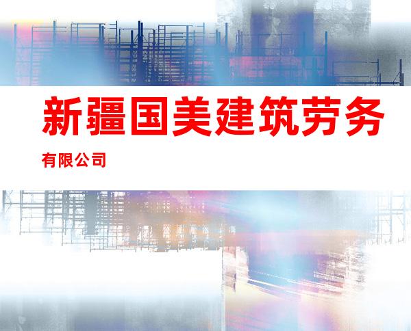 新疆国美建筑劳务有限公司