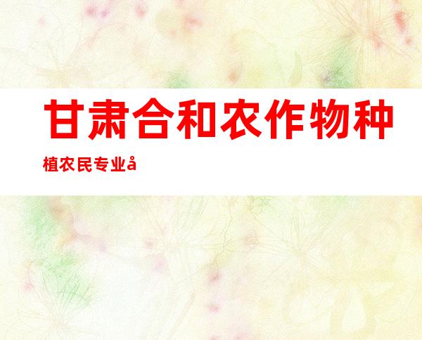 甘肃合和农作物种植农民专业合作社