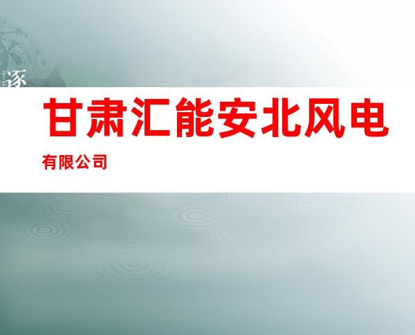 甘肃汇能安北风电有限公司