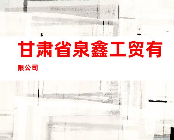 甘肃省泉鑫工贸有限公司