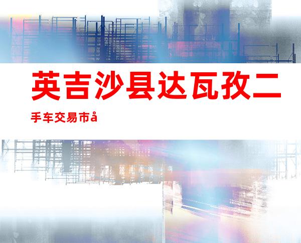 英吉沙县达瓦孜二手车交易市场有限公司