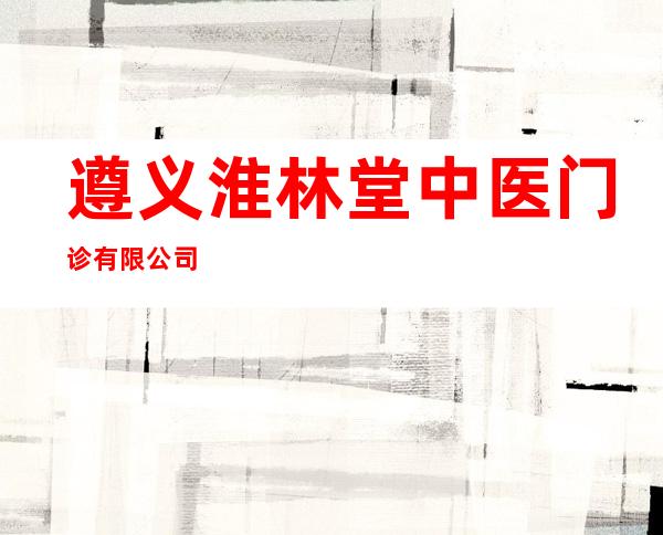 遵义淮林堂中医门诊有限公司