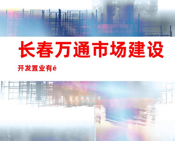 长春万通市场建设开发置业有限公司