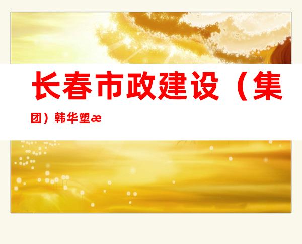 长春市政建设（集团）韩华塑料制品有限公司