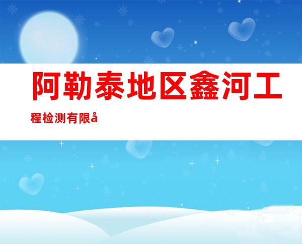 阿勒泰地区鑫河工程检测有限公司