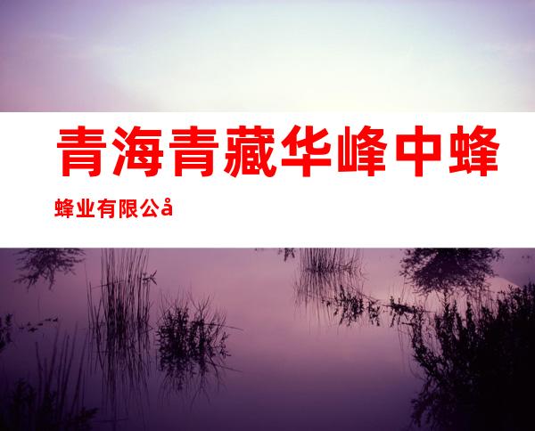 青海青藏华峰中蜂蜂业有限公司